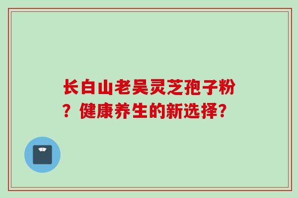 长白山老吴灵芝孢子粉？健康养生的新选择？