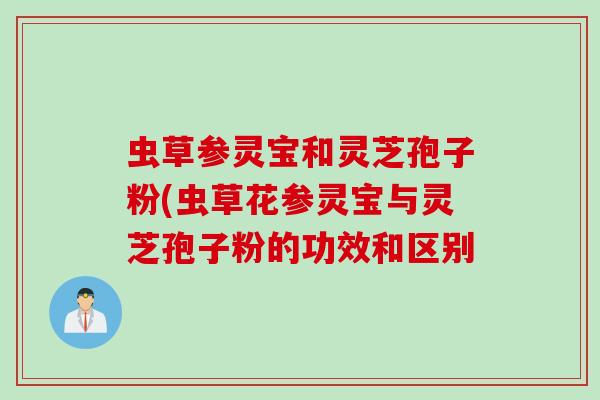 虫草参灵宝和灵芝孢子粉(虫草花参灵宝与灵芝孢子粉的功效和区别