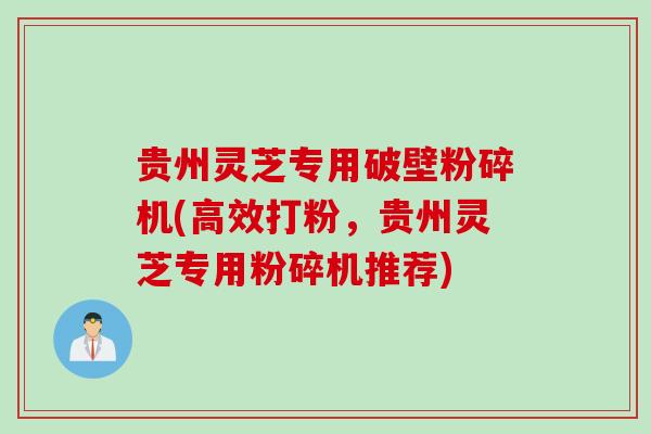 贵州灵芝专用破壁粉碎机(高效打粉,贵州灵芝专用粉碎机推荐) 贵州灵芝专用破壁粉碎机(高效打粉,贵州灵芝专用粉碎机推荐)
