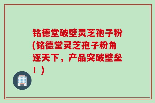 铭德堂破壁灵芝孢子粉(铭德堂灵芝孢子粉角逐天下，产品突破壁垒！)