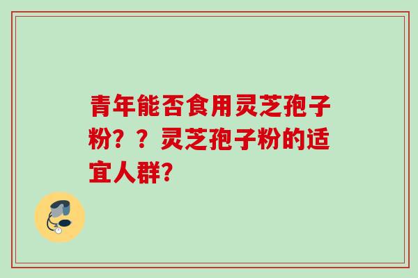 青年能否食用灵芝孢子粉??灵芝孢子粉的适宜人群? 青年能否食用灵芝孢子粉??灵芝孢子粉的适宜人群?