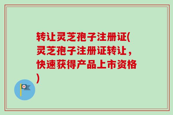 转让灵芝孢子注册证(灵芝孢子注册证转让，快速获得产品上市资格)