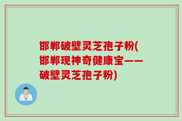 邯郸破壁灵芝孢子粉(邯郸现神奇健康宝——破壁灵芝孢子粉)