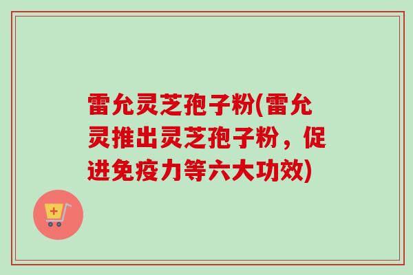 雷允灵芝孢子粉(雷允灵推出灵芝孢子粉，促进免疫力等六大功效)