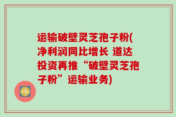 运输破壁灵芝孢子粉(净利润同比增长 道达投资再推“破壁灵芝孢子粉”运输业务)