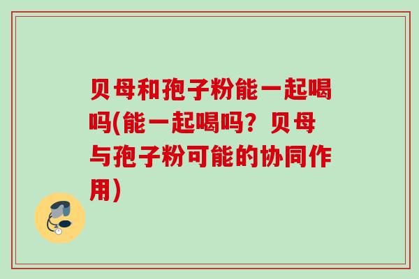 贝母和孢子粉能一起喝吗(能一起喝吗?贝母与孢子粉可能的协同作用) 贝母和孢子粉能一起喝吗(能一起喝吗?贝母与孢子粉可能的协同作用)