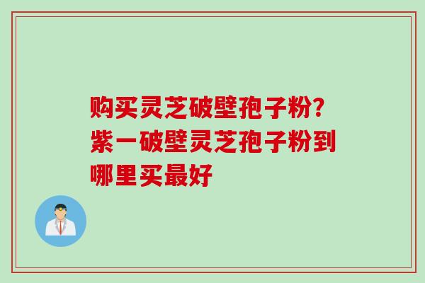 购买灵芝破壁孢子粉?紫一破壁灵芝孢子粉到哪里买最好