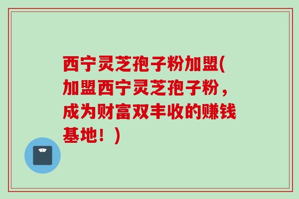 西宁灵芝孢子粉加盟(加盟西宁灵芝孢子粉，成为财富双丰收的赚钱基地！)