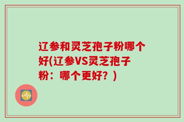 辽参和灵芝孢子粉哪个好(辽参VS灵芝孢子粉:哪个更好?)