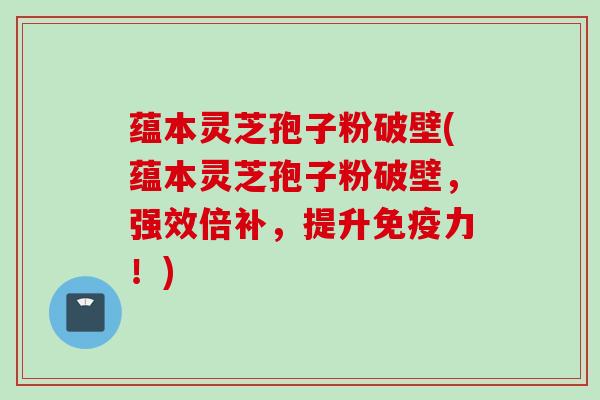 蕴本灵芝孢子粉破壁(蕴本灵芝孢子粉破壁,强效倍补,提升免疫力!)