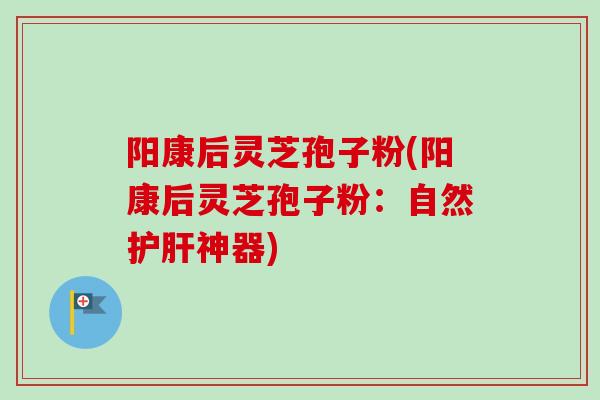 阳康后灵芝孢子粉(阳康后灵芝孢子粉：自然护肝神器)