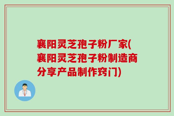 襄阳灵芝孢子粉厂家(襄阳灵芝孢子粉制造商分享产品制作窍门)