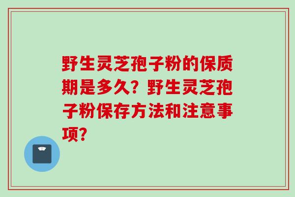 野生灵芝孢子粉的保质期是多久?野生灵芝孢子粉保存方法和注意事项? 野生灵芝孢子粉的保质期是多久?野生灵芝孢子粉保存方法和注意事项?