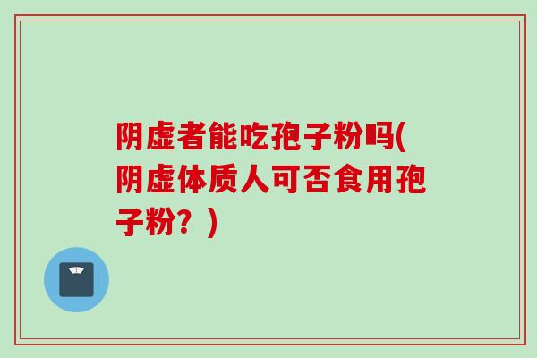 阴虚者能吃孢子粉吗(阴虚体质人可否食用孢子粉?)