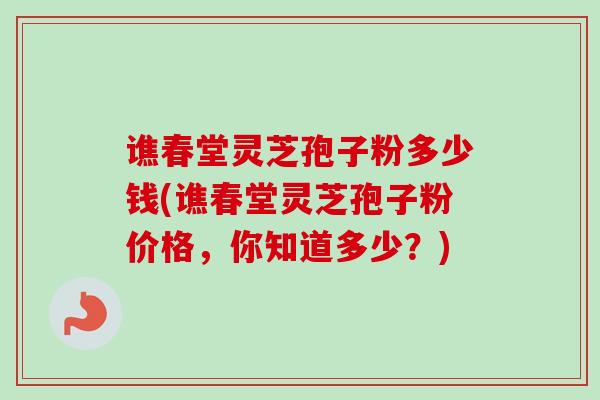 谯春堂灵芝孢子粉多少钱(谯春堂灵芝孢子粉价格，你知道多少？)