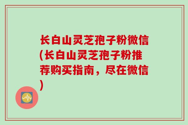 长白山灵芝孢子粉微信(长白山灵芝孢子粉推荐购买指南,尽在微信) 长白山灵芝孢子粉微信(长白山灵芝孢子粉推荐购买指南,尽在微信)