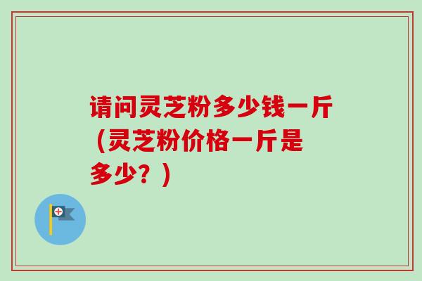 请问灵芝粉多少钱一斤 (灵芝粉价格一斤是多少？)