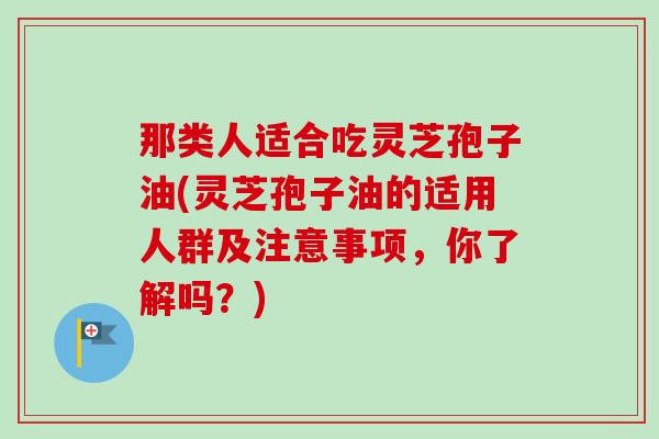 那类人适合吃灵芝孢子油(灵芝孢子油的适用人群及注意事项,你了解吗?)