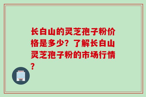 长白山的灵芝孢子粉价格是多少?了解长白山灵芝孢子粉的市场行情?