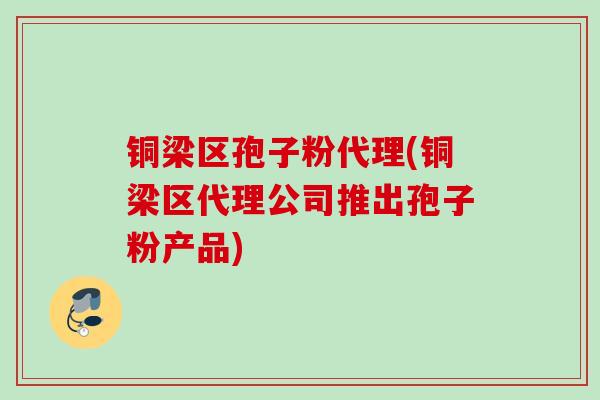 铜梁区孢子粉代理(铜梁区代理公司推出孢子粉产品)