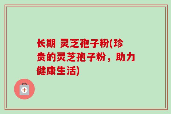 长期 灵芝孢子粉(珍贵的灵芝孢子粉,助力健康生活)