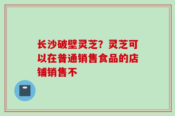 长沙破壁灵芝?灵芝可以在普通销售食品的店铺销售不
