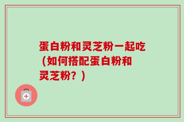 蛋白粉和灵芝粉一起吃 (如何搭配蛋白粉和灵芝粉？)