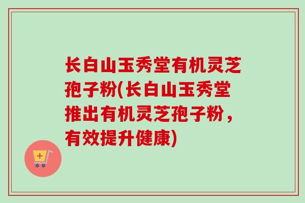 长白山玉秀堂有机灵芝孢子粉(长白山玉秀堂推出有机灵芝孢子粉，有效提升健康)