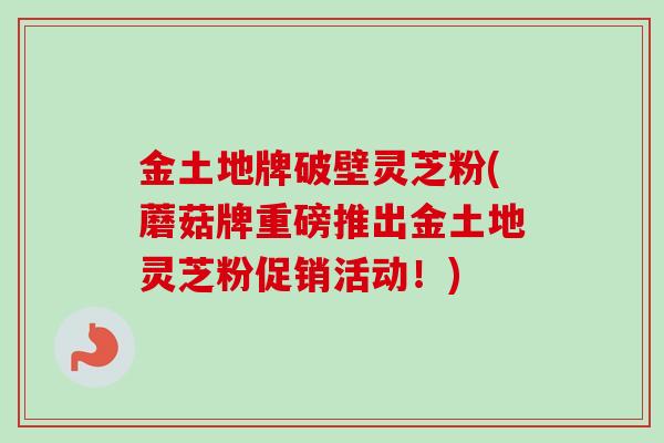 金土地牌破壁灵芝粉(蘑菇牌重磅推出金土地灵芝粉促销活动!)
