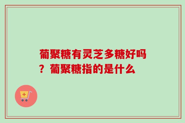 葡聚糖有灵芝多糖好吗？葡聚糖指的是什么