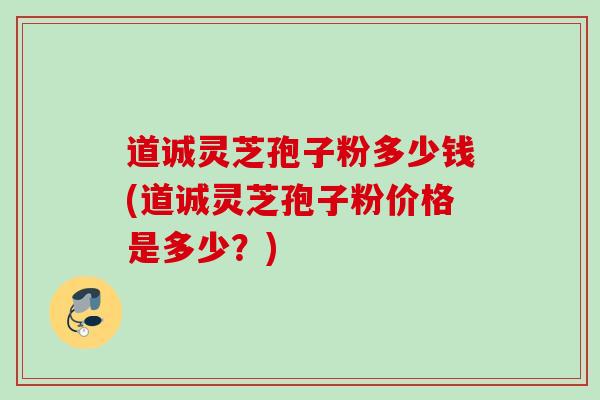 道诚灵芝孢子粉多少钱(道诚灵芝孢子粉价格是多少？)