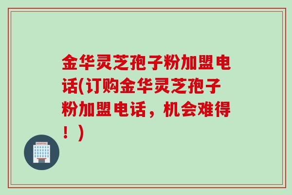 金华灵芝孢子粉加盟电话(订购金华灵芝孢子粉加盟电话，机会难得！)