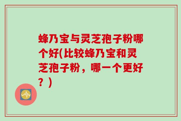 蜂乃宝与灵芝孢子粉哪个好(比较蜂乃宝和灵芝孢子粉,哪一个更好?)