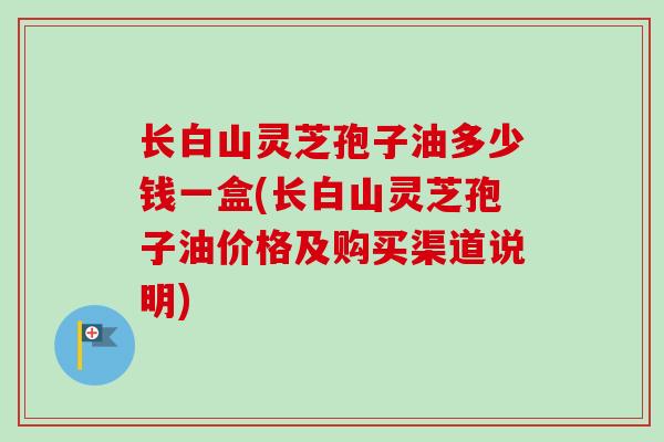 长白山灵芝孢子油多少钱一盒(长白山灵芝孢子油价格及购买渠道说明)