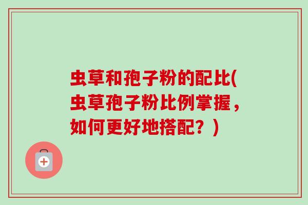 虫草和孢子粉的配比(虫草孢子粉比例掌握，如何更好地搭配？)