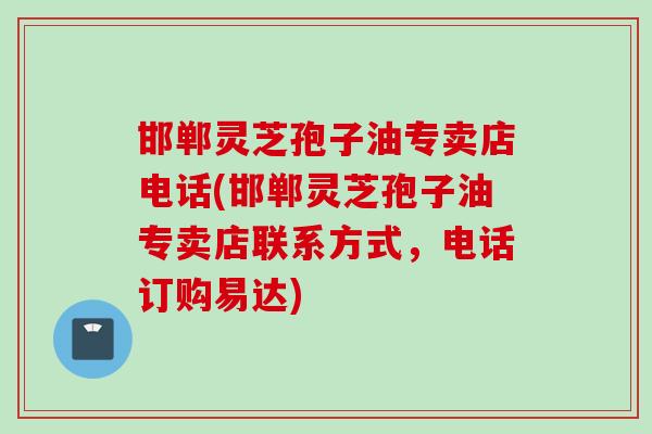 邯郸灵芝孢子油专卖店电话(邯郸灵芝孢子油专卖店联系方式,电话订购易达)