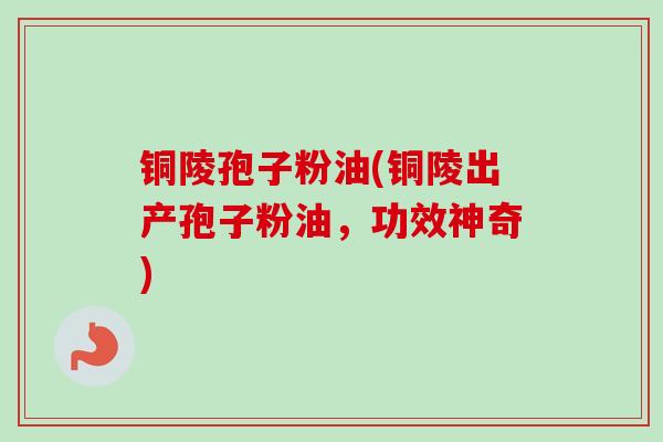 铜陵孢子粉油(铜陵出产孢子粉油,功效神奇)
