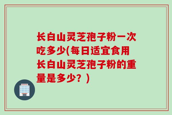 长白山灵芝孢子粉一次吃多少(每日适宜食用长白山灵芝孢子粉的重量是多少?)
