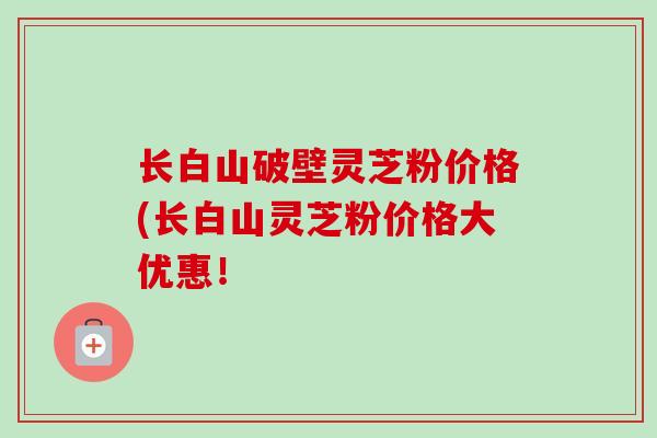 长白山破壁灵芝粉价格(长白山灵芝粉价格大优惠！