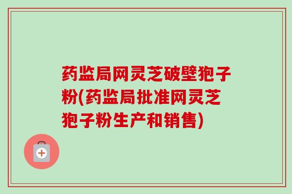 药监局网灵芝破壁狍子粉(药监局批准网灵芝狍子粉生产和销售)