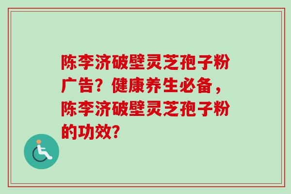 陈李济破壁灵芝孢子粉广告？健康养生必备，陈李济破壁灵芝孢子粉的功效？