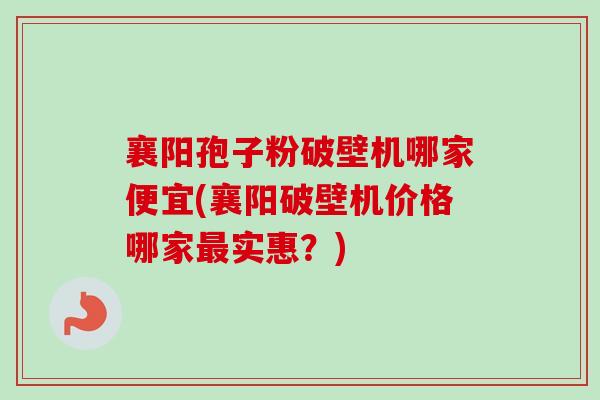 襄阳孢子粉破壁机哪家便宜(襄阳破壁机价格哪家最实惠？)