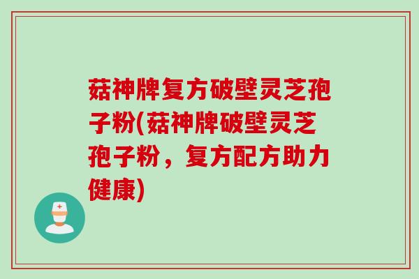 菇神牌复方破壁灵芝孢子粉(菇神牌破壁灵芝孢子粉,复方配方助力健康)