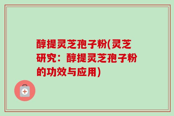 醇提灵芝孢子粉(灵芝研究：醇提灵芝孢子粉的功效与应用)