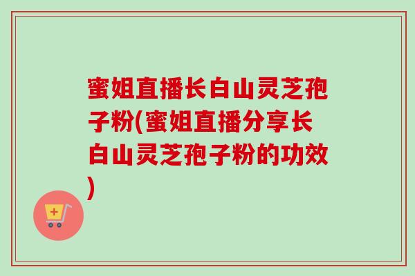 蜜姐直播长白山灵芝孢子粉(蜜姐直播分享长白山灵芝孢子粉的功效)