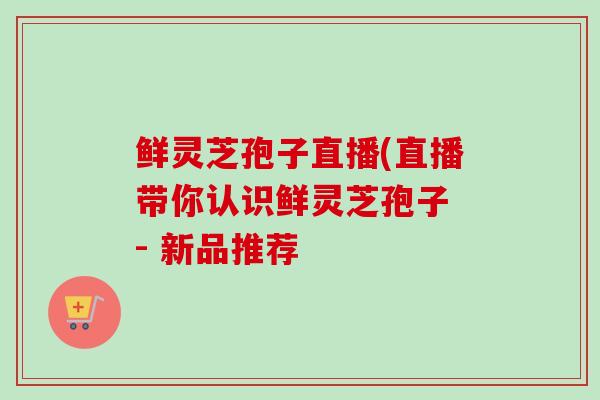 鲜灵芝孢子直播(直播带你认识鲜灵芝孢子 - 新品推荐