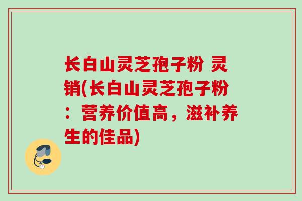 长白山灵芝孢子粉 灵销(长白山灵芝孢子粉：营养价值高，滋补养生的佳品)