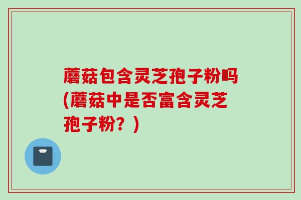 蘑菇包含灵芝孢子粉吗(蘑菇中是否富含灵芝孢子粉？)