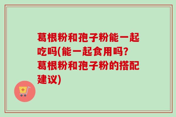 葛根粉和孢子粉能一起吃吗(能一起食用吗?葛根粉和孢子粉的搭配建议)