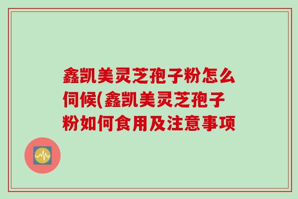 鑫凯美灵芝孢子粉怎么伺候(鑫凯美灵芝孢子粉如何食用及注意事项
